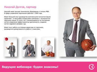 Николай Долгов, партнер
 Николай имеет высшее техническое образование и степень MBA.
 В сфере управления персоналом работает с 2004 года.

 Имеет большой опыт руководства комплексными консалтинговыми
 проектами – в масштабах холдинговых компаниях с численностью
 персонала свыше 10 тысяч чел. Специализируется на построении
 систем управления эффективностью деятельности, создании
 систем кадрового резерва и др.

 Имеет опыт работы на позиции директора по персоналу,
 руководителя департамента по работе с клиентами.




Ведущие вебинара: будем знакомы!                                5
 
