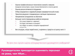 Оценка профессионально-технических знаний и навыков
          (владение компьютером, знание техники безопасности и многое другое)
          Оценка результативности сотрудника
          Отбор кандидатов в кадровый резерв (предварительный отсев)
          Принятие решения о продвижении и ротации подчиненных
          Направление сотрудников на обучение
          Большое число повседневных рабочих вопросов:
               Кто лучше справится с заданием?
               Кто будет участвовать в конкурсе?
               Кто пойдет на замену в соседнее подразделение?
                и т.д. и т.п.
          Все ситуации, когда людей много, а времени и средств на оценку мало 




Руководителям приходится оценивать персонал
                                                                                  7
не реже, чем HRам…
 