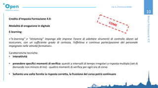 10
Credito d’Imposta Formazione 4.0:
Modalità di erogazione in digitale
E-learning:
«“e-learning” e “streaming” imponga alle imprese l’onere di adottare strumenti di controllo idonei ad
assicurare, con un sufficiente grado di certezza, l’effettiva e continua partecipazione del personale
impegnato nelle attività formative».
Caratteristiche tecniche:
• interattività
• prevedere specifici momenti di verifica: quesiti a intervalli di tempo irregolari a risposta multipla (set di
domande non minore di tre) - quattro momenti di verifica per ogni ora di corso
• Soltanto una volta fornita la risposta corretta, la fruizione del corso potrà continuare
BonusFormazione4.0
Ing. A. Thomas Candeago
 