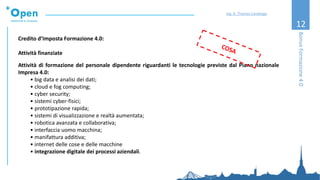 12
Credito d’Imposta Formazione 4.0:
Attività finanziate
Attività di formazione del personale dipendente riguardanti le tecnologie previste dal Piano nazionale
Impresa 4.0:
• big data e analisi dei dati;
• cloud e fog computing;
• cyber security;
• sistemi cyber-fisici;
• prototipazione rapida;
• sistemi di visualizzazione e realtà aumentata;
• robotica avanzata e collaborativa;
• interfaccia uomo macchina;
• manifattura additiva;
• internet delle cose e delle macchine
• integrazione digitale dei processi aziendali.
BonusFormazione4.0
Ing. A. Thomas Candeago
 