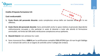 13
Credito d’Imposta Formazione 4.0:
Costi rendicontabili:
1. Costo Orario del personale discente: costo complessivo annuo delle ore lavorate diviso per le ore
effettive.
2. Costo Orario del personale docente: Sono ammissibili anche le spese relative al personale dipendente
ordinariamente occupato e che partecipi in veste di docente o tutor alle attività di formazione
ammissibili, nel limite del 30% della retribuzione complessiva annua spettante.
3. Docenti Esterni: non ammessi tra i costi.
4. Sono riconosciuti fino a 5000 € per la certificazione contabile OBBLIATORIA (per chi non ha già l’obbligo
di un revisore dei conti o di un organo di controllo come il collegio dei sindaci).
BonusFormazione4.0
Ing. A. Thomas Candeago
 