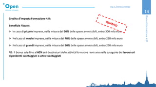 14
Credito d’Imposta Formazione 4.0:
Beneficio Fiscale:
➢ In caso di piccole imprese, nella misura del 50% delle spese ammissibili, entro 300 mila euro
➢ Nel caso di medie imprese, nella misura del 40% delle spese ammissibili, entro 250 mila euro
➢ Nel caso di grandi imprese, nella misura del 30% delle spese ammissibili, entro 250 mila euro
NB: Il bonus sale fino al 60% se i destinatari delle attività formative rientrano nelle categorie dei lavoratori
dipendenti svantaggiati o ultra svantaggiati
BonusFormazione4.0
Ing. A. Thomas Candeago
 