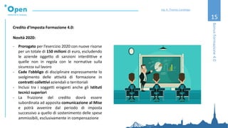 15
Credito d’Imposta Formazione 4.0:
Novità 2020:
- Prorogato per l’esercizio 2020 con nuove risorse
per un totale di 150 milioni di euro, escludendo
le aziende oggetto di sanzioni interdittive e
quelle non in regola con le normative sulla
sicurezza sul lavoro
- Cade l’obbligo di disciplinare espressamente lo
svolgimento delle attività di formazione in
contratti collettivi aziendali o territoriali
- Inclusi tra i soggetti eroganti anche gli Istituti
tecnici superiori
- La fruizione del credito dovrà essere
subordinata ad apposita comunicazione al Mise
e potrà avvenire dal periodo di imposta
successivo a quello di sostenimento delle spese
ammissibili, esclusivamente in compensazione
BonusFormazione4.0
Ing. A. Thomas Candeago
 