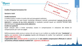 16
Credito d’Imposta Formazione 4.0:
Sanzioni e rischi
Crediti inesistenti
il credito è privo, in tutto o in parte, dei suoi presupposti costitutivi;
la sua inesistenza non può essere riscontrata attraverso controlli automatizzati (articolo 36 bis D.P.R.
600/1973 e articolo 54 bis D.P.R. 633/1972) o mediante controlli basati sul riscontro formale della
documentazione (articolo 36 ter D.P.R. 600/1973).
Crediti non spettanti
Quelli utilizzati oltre il limite normativo; ovvero in compensazione in violazione del divieto di
compensazione per ruoli non pagati
Dall’enunciazione della norma si evince che nel caso in cui si utilizzi un credito del tutto “inesistente”, si
applica una sanzione molto più gravosa rispetto alla fattispecie di credito “non spettante”, variabile dal
100% al 200% del credito.
L’applicabilità della sanzione penale ivi prevista per le sole indebite compensazioni effettuate in sede di
versamento unificato mediante modello F24 - superiore a 50.000 euro
BonusFormazione4.0
Ing. A. Thomas Candeago
 