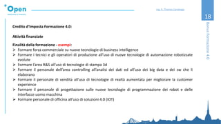 18
Credito d’Imposta Formazione 4.0:
Attività finanziate
Finalità della formazione - esempi:
➢ Formare forza commerciale su nuove tecnologie di business intelligence
➢ Formare i tecnici e gli operatori di produzione all’uso di nuove tecnologie di automazione robotizzate
evolute
➢ Formare l’area R&S all’uso di tecnologie di stampa 3d
➢ Formare il personale dell’area controlling all’analisi dei dati ed all’uso dei big data e dei sw che li
elaborano
➢ Formare il personale di vendita all’uso di tecnologie di realtà aumentata per migliorare la customer
experience
➢ Formare il personale di progettazione sulle nuove tecnologie di programmazione dei robot e delle
interfacce uomo macchina
➢ Formare personale di officina all’uso di soluzioni 4.0 (IOT)
BonusFormazione4.0
Ing. A. Thomas Candeago
 