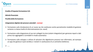19
Credito d’Imposta Formazione 4.0:
Attività finanziate
Finalità della formazione:
integrazione digitale dei processi aziendali - esempi:
➢ Formazione sulla introduzione di un nuovo sw che sostituisce anche parzialmente modalità di gestione
cartacea o a basso livello di informatizzazione (es: excel)
➢ Formazione sulla integrazione di sw non collegati tra loro (sistem integration) per generare report e dati
prima non aggregabili o correlabili in modo automatico
➢ Formazione sullo sviluppo o utilizzo di soluzioni che digitalizzino processi non informatici, ad esempio
un app che gestisca il post vendita o i reclami in sostituzione di un centralino telefonico
➢ …..
BonusFormazione4.0
Ing. A. Thomas Candeago
 
