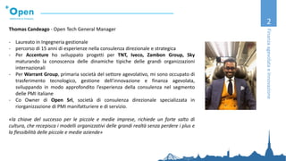 2
FinanzaagevolataeInnovazione
Thomas Candeago - Open Tech General Manager
- Laureato in Ingegneria gestionale
- percorso di 15 anni di esperienze nella consulenza direzionale e strategica
- Per Accenture ho sviluppato progetti per TNT, Iveco, Zambon Group, Sky
maturando la conoscenza delle dinamiche tipiche delle grandi organizzazioni
internazionali
- Per Warrant Group, primaria società del settore agevolativo, mi sono occupato di
trasferimento tecnologico, gestione dell’innovazione e finanza agevolata,
sviluppando in modo approfondito l’esperienza della consulenza nel segmento
delle PMI italiane
- Co Owner di Open Srl, società di consulenza direzionale specializzata in
riorganizzazione di PMI manifatturiere e di servizio.
«la chiave del successo per le piccole e medie imprese, richiede un forte salto di
cultura, che recepisca i modelli organizzativi delle grandi realtà senza perdere i plus e
la flessibilità delle piccole e medie aziende»
 