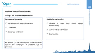 20
Credito d’Imposta Formazione 4.0:
Sinergia con la formazione finanziata:
Formazione finanziata
✓ sostiene il costo dei docenti esterni
✓ È un bando
✓ Non eroga contributi
BonusFormazione4.0
Ing. A. Thomas Candeago
Credito formazione 4.0
✓ sostiene il costo degli allievi (tempo
improduttivo)
✓ È un incentivo automatico
✓ Crea liquidità
ES: Bando 1/2019 Fondimpresa – INNOVAZIONE
digitale e/o tecnologica di prodotto e/o di
processo
 