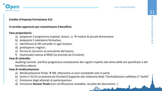 21
Credito d’Imposta Formazione 4.0:
Il corretto approccio per massimizzare il beneficio
Fase preparatoria:
a) preparare il programma (capitoli, lezioni…); → moduli di piccola dimensione
b) preparare il calendario formativo;
c) identificare le HR coinvolte in ogni lezione;
d) predisporre i registri;
e) fornire le istruzioni al consulente del lavoro;
f) [eventuale] istanza al MISE (se prevista da Circolare).
Fase di controllo:
Auditing mensile (verifica progressiva compilazione dei registri rispetto alla stima delle ore pianificate e del
beneficio atteso)
Fase di rendicontazione:
a) Rendicontazione finale → NB: attenzione ai corsi completati solo in parte
b) [entro il 31/12 se prevista da Circolare] Supporto alla redazione della “Contrattazione collettiva 2° livello”
c) Emissione degli attestati di partecipazione
d) Emissione Dossier finale (con certificazione contabile, raccolta dei documenti…)
BonusFormazione4.0
Ing. A. Thomas Candeago
 