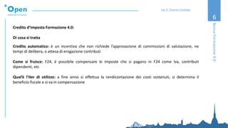 6
Credito d’Imposta Formazione 4.0:
Di cosa si tratta
Credito automatico: è un incentivo che non richiede l’approvazione di commissioni di valutazione, ne
tempi di delibera, o attesa di erogazione contributi
Come si fruisce: F24, è possibile compensare le imposte che si pagano in F24 come Iva, contributi
dipendenti, etc
Qual’è l’iter di utilizzo: a fine anno si effettua la rendicontazione dei costi sostenuti, si determina il
beneficio fiscale e si va in compensazione
BonusFormazione4.0
Ing. A. Thomas Candeago
 