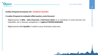 7
BonusFormazione4.0
Ing. A. Thomas Candeago
Credito d’Imposta Formazione 4.0 – sfruttarne i benefici:
Il credito d’imposta ha molteplici effetti positivi, anche finanziari:
- Miglioramento di MOL , Utile d’esercizio e Patrimonio Netto: è un contributo in conto esercizio non
imponibile che si rileva per competenza => migliora il RATING BANCARIO
- Miglioramento della liquidità: il credito è cassa, finanziata a tasso zero.
 