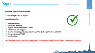 8
Credito d’Imposta Formazione 4.0:
A chi si rivolge: tutte le imprese
Requisiti specifici:
✓ piano formativo
✓ calendario didattico
✓ Registri firmati da docente e allievi
✓ Lul allineati con i registri
✓ Rendicontazione puntuale dei costi e verifica delle registrazioni contabili
✓ Comunicazione al MISE
✓ certificazione
NB: Non è necessario aver fatto investimenti 4.0 che hanno beneficiato di Iper o Super ammortamento
BonusFormazione4.0
Ing. A. Thomas Candeago
 