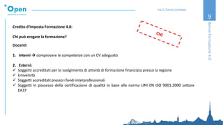 9
Credito d’Imposta Formazione 4.0:
Chi può erogare la formazione?
Docenti:
1. Interni → comprovare le competenze con un CV adeguato
2. Esterni:
✓ Soggetti accreditati per lo svolgimento di attività di formazione finanziata presso la regione
✓ Università
✓ Soggetti accreditati presso i fondi interprofessionali
✓ Soggetti in possesso della certificazione di qualità in base alla norma UNI EN ISO 9001:2000 settore
EA37
BonusFormazione4.0
Ing. A. Thomas Candeago
 