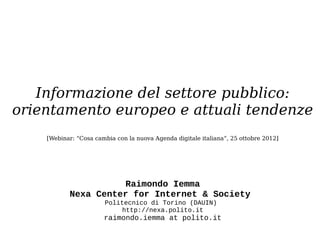 Informazione del settore pubblico:
orientamento europeo e attuali tendenze
    [Webinar: “Cosa cambia con la nuova Agenda digitale italiana“, 25 ottobre 2012]




                     Raimondo Iemma
           Nexa Center for Internet & Society
                       Politecnico di Torino (DAUIN)
                            http://nexa.polito.it
                       raimondo.iemma at polito.it
 