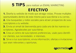 5 TIPS para realizar un EMAIL MARKETING
                EFECTIVO
1. Diseña tu website de modo que atraiga visitas. Provee multiples
oportunidades dentro de este mismo para suscribirse a tu correo.
2. Usa busquedas y redes sociales para atraer prospectos de susu
suscriptores a tu website.
3. Envia un email de bienvenida para cada uno de los nuevos su-
scriptores. Agradeceles por suscribirse.
4. Crea un centro de suscriptores preferencias, usalo para identifi-
car clientes, sus necesidades e intereses.
5. Sirve a tus suscriptores, envia información, ofertas e invitaciones
que sean relevantes y oportunas.
 