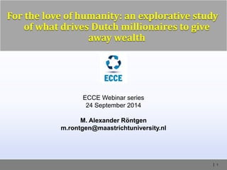 | 1
For the love of humanity: an explorative study
of what drives Dutch millionaires to give
away wealth
ECCE Webinar series
24 September 2014
M. Alexander Röntgen
m.rontgen@maastrichtuniversity.nl
 