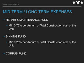 FUNDAMENTALS
MID-TERM / LONG-TERM EXPENSES
▸REPAIR & MAINTENANCE FUND
▸Min 0.75% per Annum of Total Construction cost of the
Unit
▸CORPUS FUND
▸SINKING FUND
▸Min 0.25% per Annum of Total Construction cost of the
Unit
 