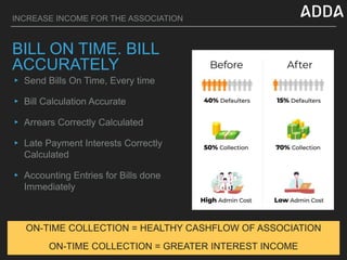INCREASE INCOME FOR THE ASSOCIATION
BILL ON TIME. BILL
ACCURATELY
▸ Send Bills On Time, Every time
▸ Bill Calculation Accurate
▸ Arrears Correctly Calculated
▸ Late Payment Interests Correctly
Calculated
▸ Accounting Entries for Bills done
Immediately
ON-TIME COLLECTION = HEALTHY CASHFLOW OF ASSOCIATION
ON-TIME COLLECTION = GREATER INTEREST INCOME
 