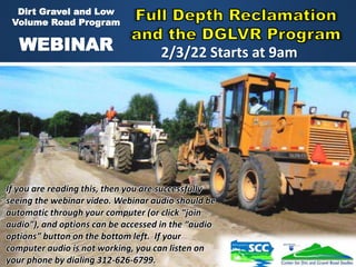 1
Dirt Gravel and Low
Volume Road Program
WEBINAR
If you are reading this, then you are successfully
seeing the webinar video. Webinar audio should be
automatic through your computer (or click “join
audio”), and options can be accessed in the “audio
options” button on the bottom left. If your
computer audio is not working, you can listen on
your phone by dialing 312-626-6799.
2/3/22 Starts at 9am
 