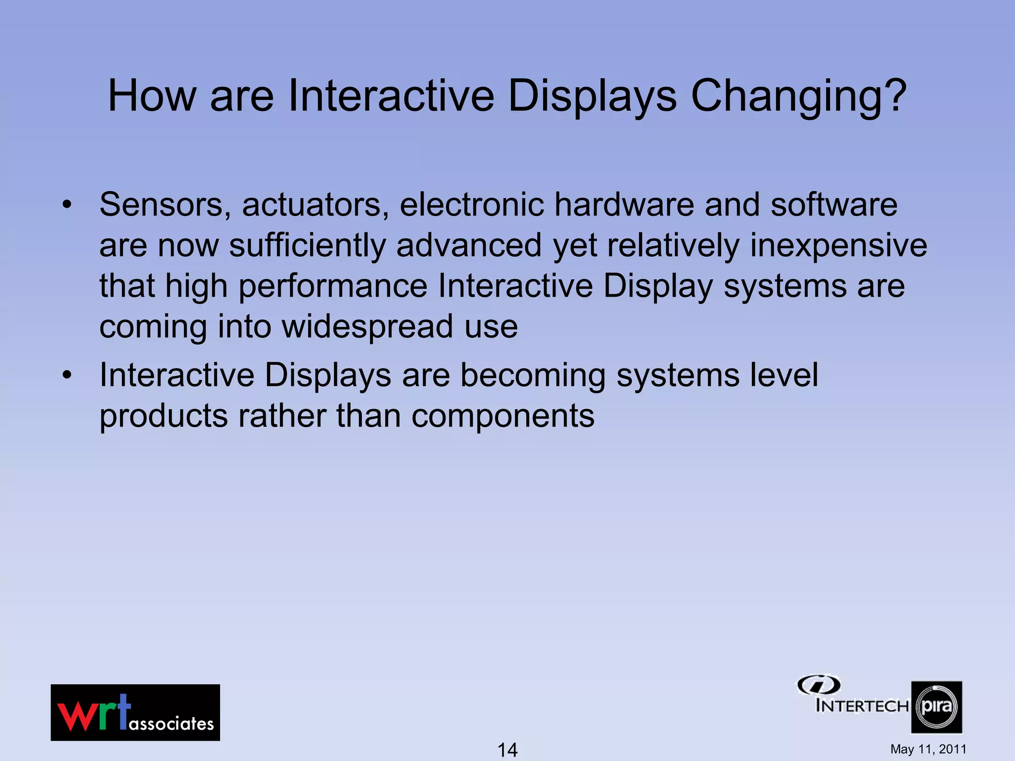 How are Interactive Displays Changing?

• Sensors, actuators, electronic hardware and software
  are now sufficiently advanced yet relatively inexpensive
  that high performance Interactive Display systems are
  coming into widespread use
• Interactive Displays are becoming systems level
  products rather than components




                             14                        May 11, 2011
 