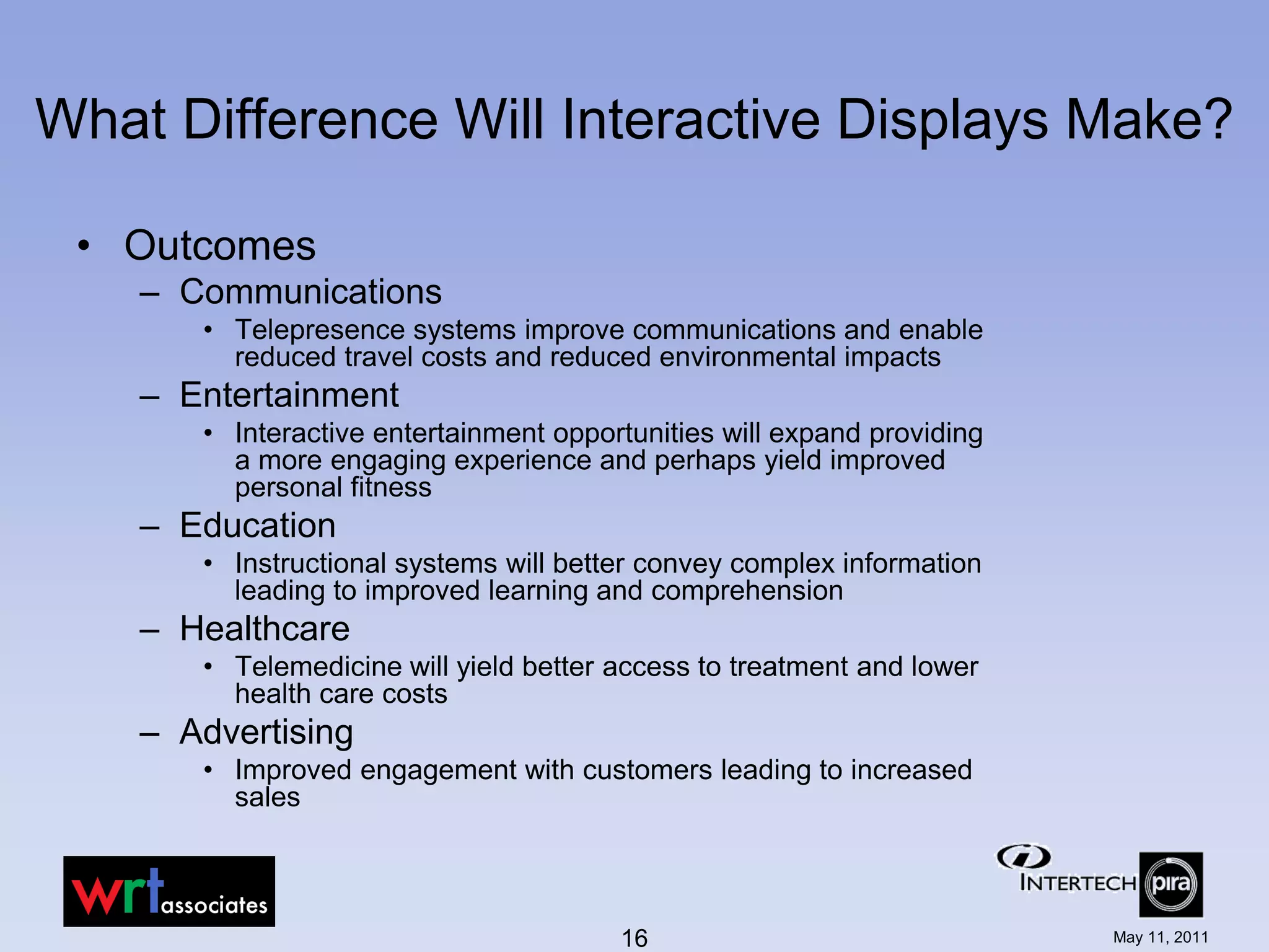 What Difference Will Interactive Displays Make?

 • Outcomes
    – Communications
       • Telepresence systems improve communications and enable
         reduced travel costs and reduced environmental impacts
    – Entertainment
       • Interactive entertainment opportunities will expand providing
         a more engaging experience and perhaps yield improved
         personal fitness
    – Education
       • Instructional systems will better convey complex information
         leading to improved learning and comprehension
    – Healthcare
       • Telemedicine will yield better access to treatment and lower
         health care costs
    – Advertising
       • Improved engagement with customers leading to increased
         sales



                                        16                               May 11, 2011
 