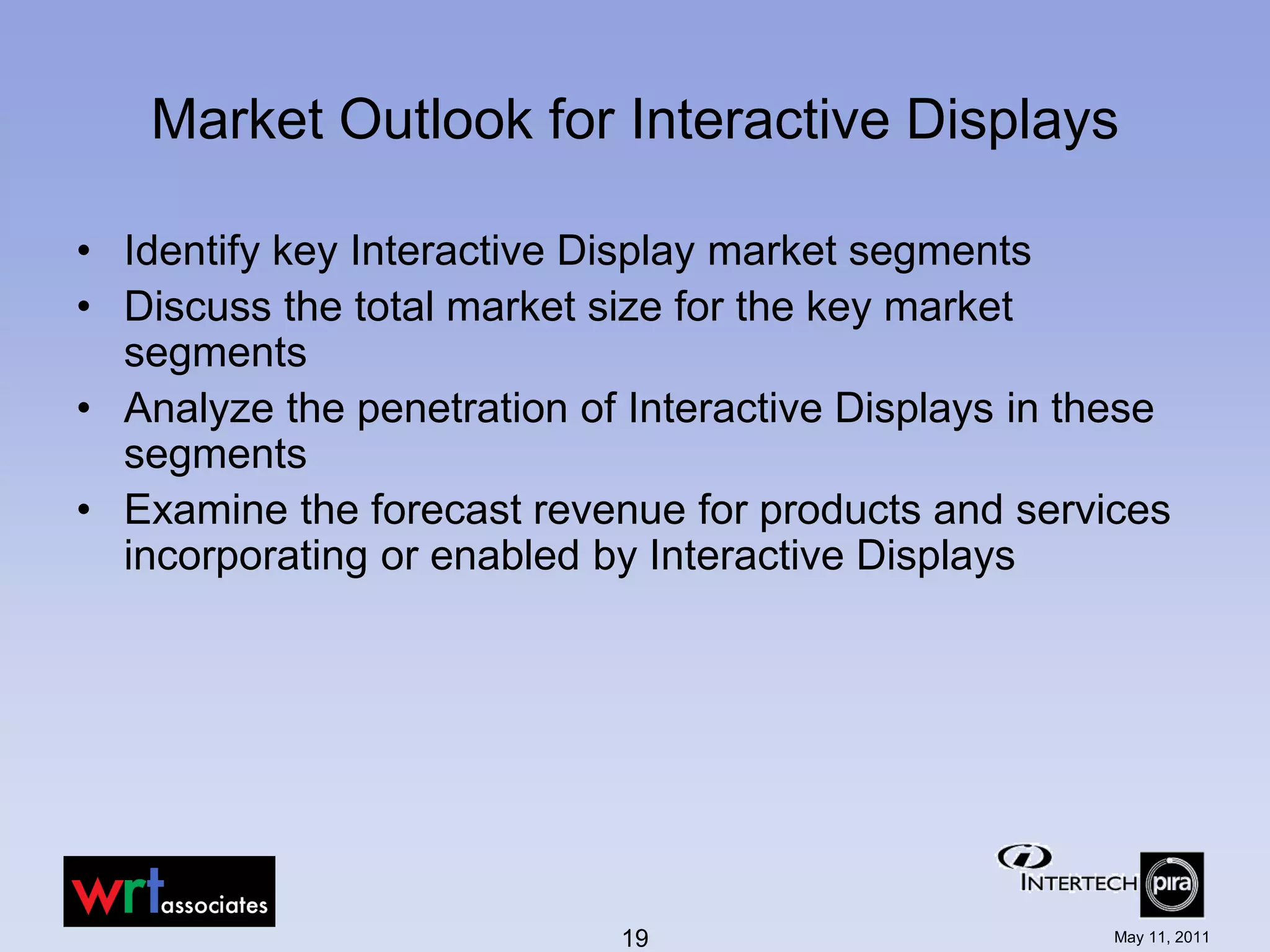 Market Outlook for Interactive Displays

• Identify key Interactive Display market segments
• Discuss the total market size for the key market
  segments
• Analyze the penetration of Interactive Displays in these
  segments
• Examine the forecast revenue for products and services
  incorporating or enabled by Interactive Displays




                            19                        May 11, 2011
 