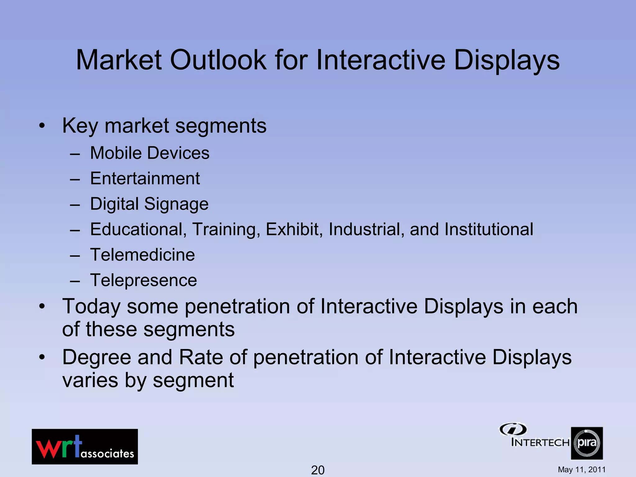 Market Outlook for Interactive Displays

• Key market segments
   –   Mobile Devices
   –   Entertainment
   –   Digital Signage
   –   Educational, Training, Exhibit, Industrial, and Institutional
   –   Telemedicine
   –   Telepresence
• Today some penetration of Interactive Displays in each
  of these segments
• Degree and Rate of penetration of Interactive Displays
  varies by segment



                                     20                                May 11, 2011
 