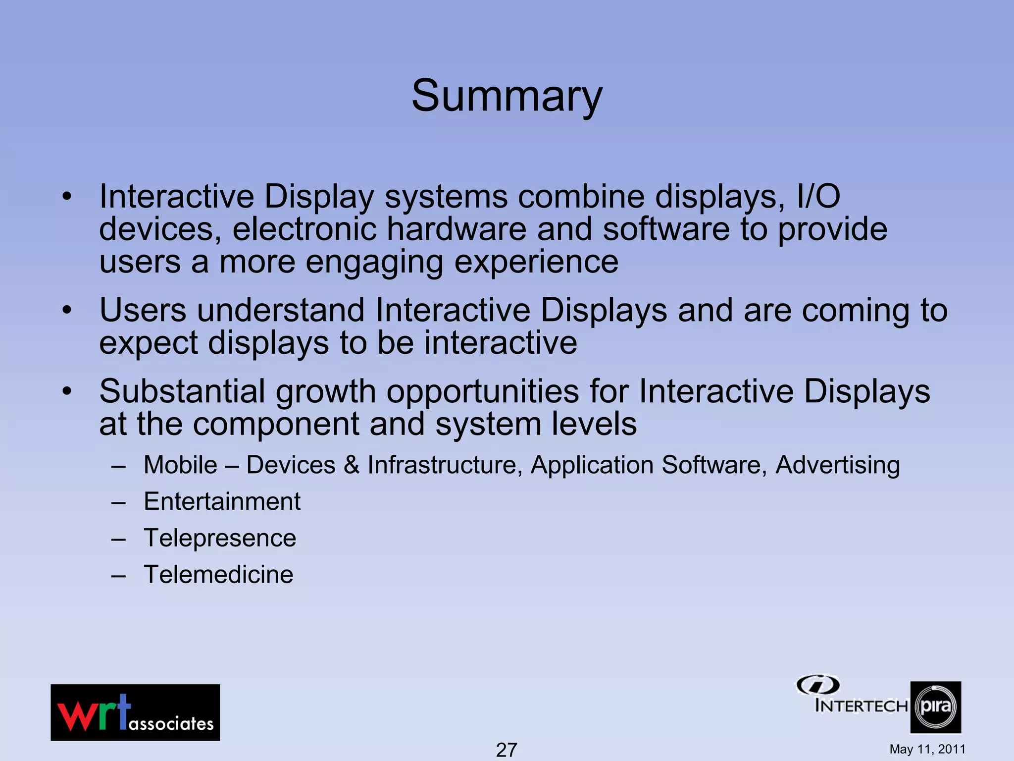 Summary

• Interactive Display systems combine displays, I/O
  devices, electronic hardware and software to provide
  users a more engaging experience
• Users understand Interactive Displays and are coming to
  expect displays to be interactive
• Substantial growth opportunities for Interactive Displays
  at the component and system levels
   –   Mobile – Devices & Infrastructure, Application Software, Advertising
   –   Entertainment
   –   Telepresence
   –   Telemedicine




                                      27                                 May 11, 2011
 