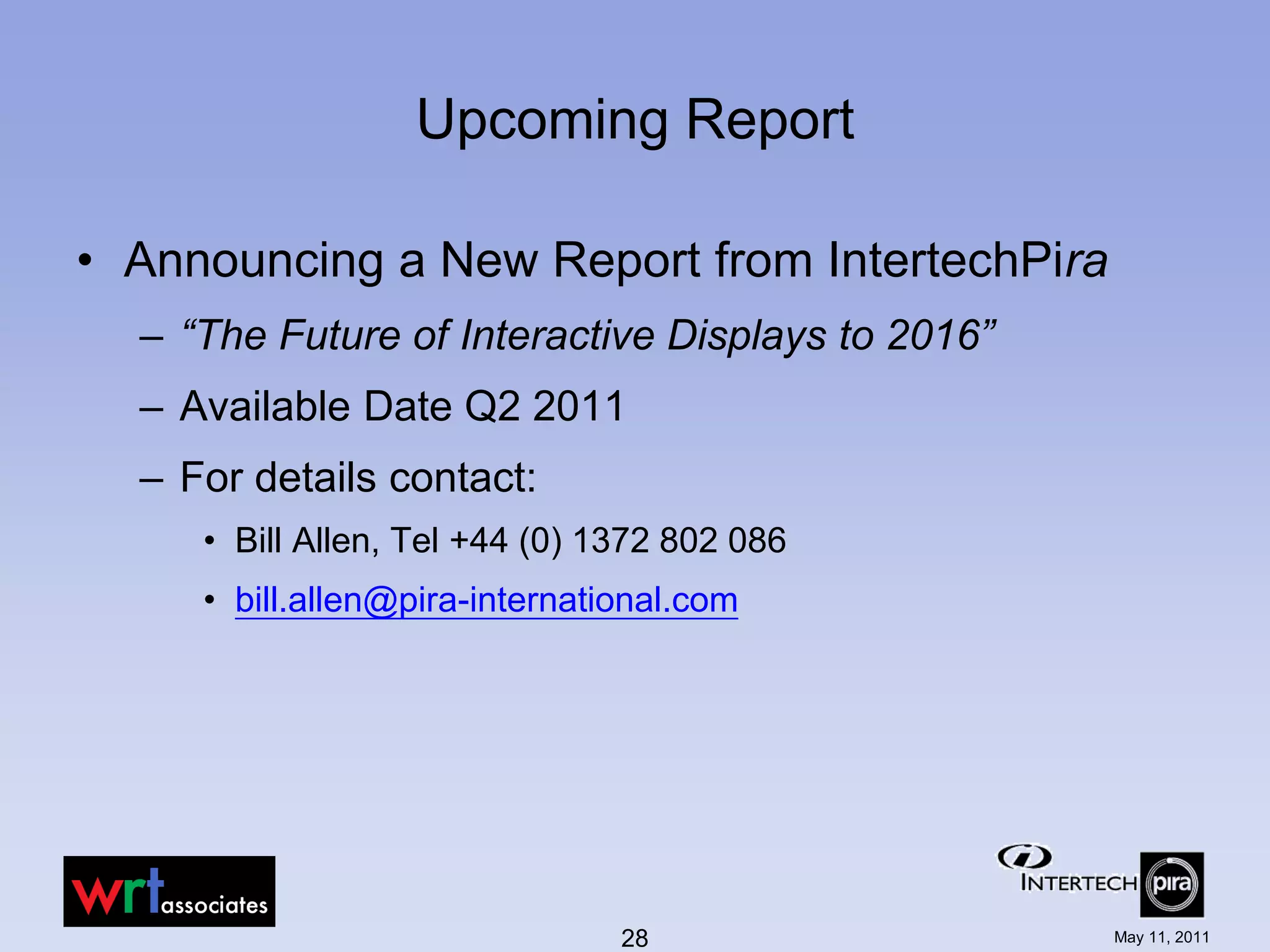 Upcoming Report

• Announcing a New Report from IntertechPira
  – “The Future of Interactive Displays to 2016”
  – Available Date Q2 2011
  – For details contact:
     • Bill Allen, Tel +44 (0) 1372 802 086
     • bill.allen@pira-international.com




                                28                 May 11, 2011
 