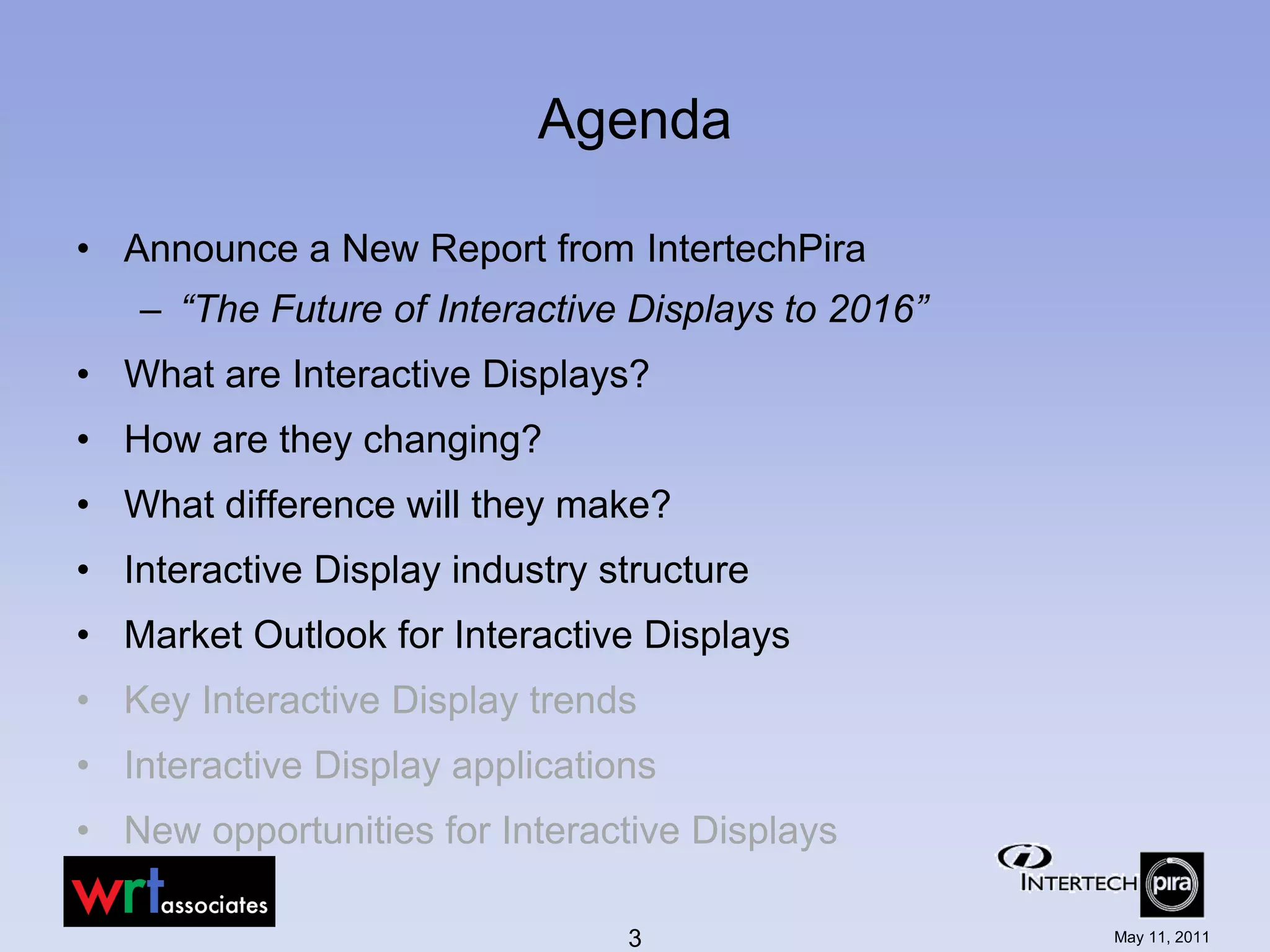 Agenda

• Announce a New Report from IntertechPira
   – “The Future of Interactive Displays to 2016”
• What are Interactive Displays?
• How are they changing?
• What difference will they make?
• Interactive Display industry structure
• Market Outlook for Interactive Displays
• Key Interactive Display trends
• Interactive Display applications
• New opportunities for Interactive Displays

                                3                   May 11, 2011
 