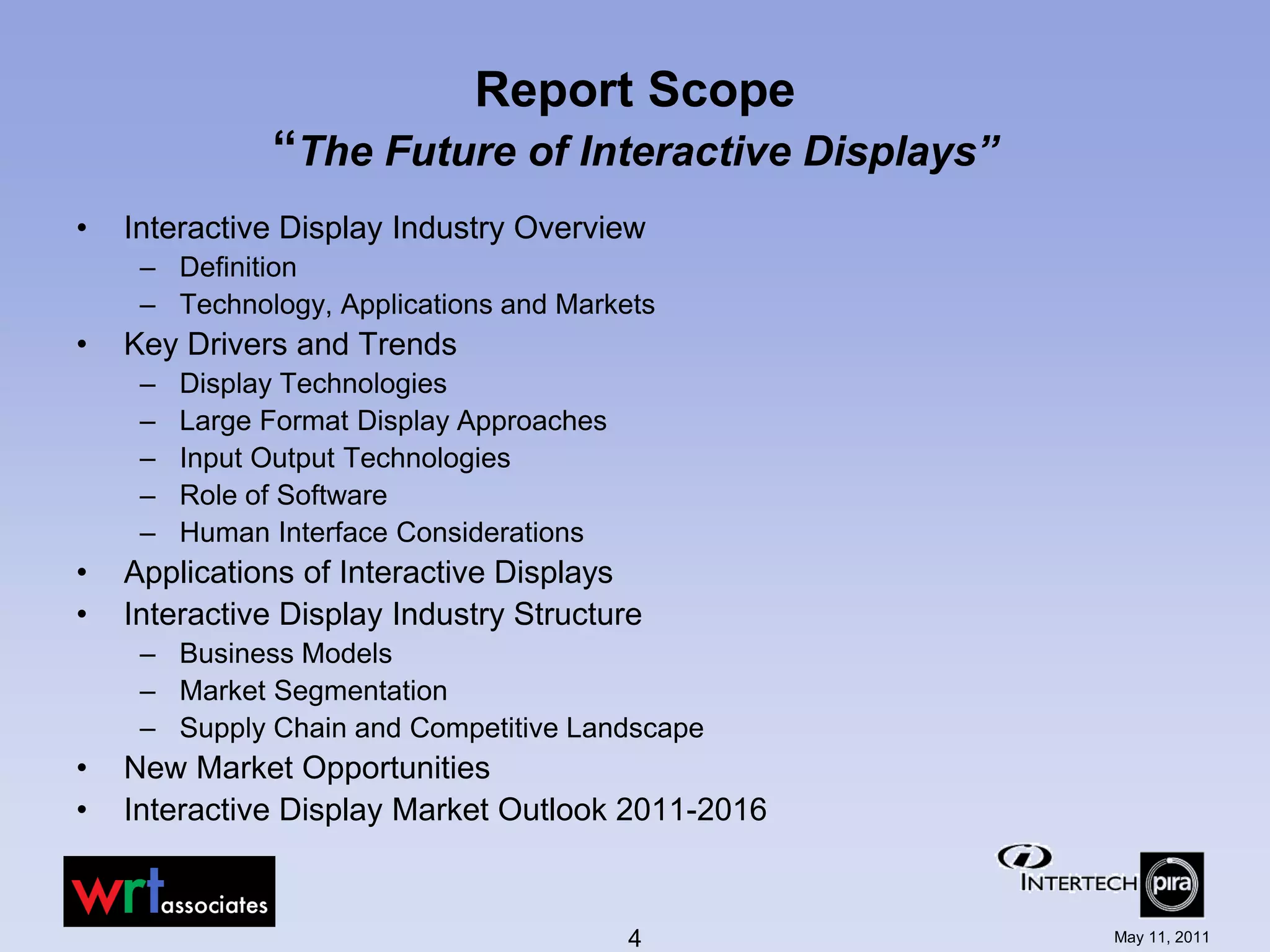 Report Scope
               “The Future of Interactive Displays”
•   Interactive Display Industry Overview
     – Definition
     – Technology, Applications and Markets
•   Key Drivers and Trends
     –   Display Technologies
     –   Large Format Display Approaches
     –   Input Output Technologies
     –   Role of Software
     –   Human Interface Considerations
•   Applications of Interactive Displays
•   Interactive Display Industry Structure
     – Business Models
     – Market Segmentation
     – Supply Chain and Competitive Landscape
•   New Market Opportunities
•   Interactive Display Market Outlook 2011-2016


                                           4          May 11, 2011
 