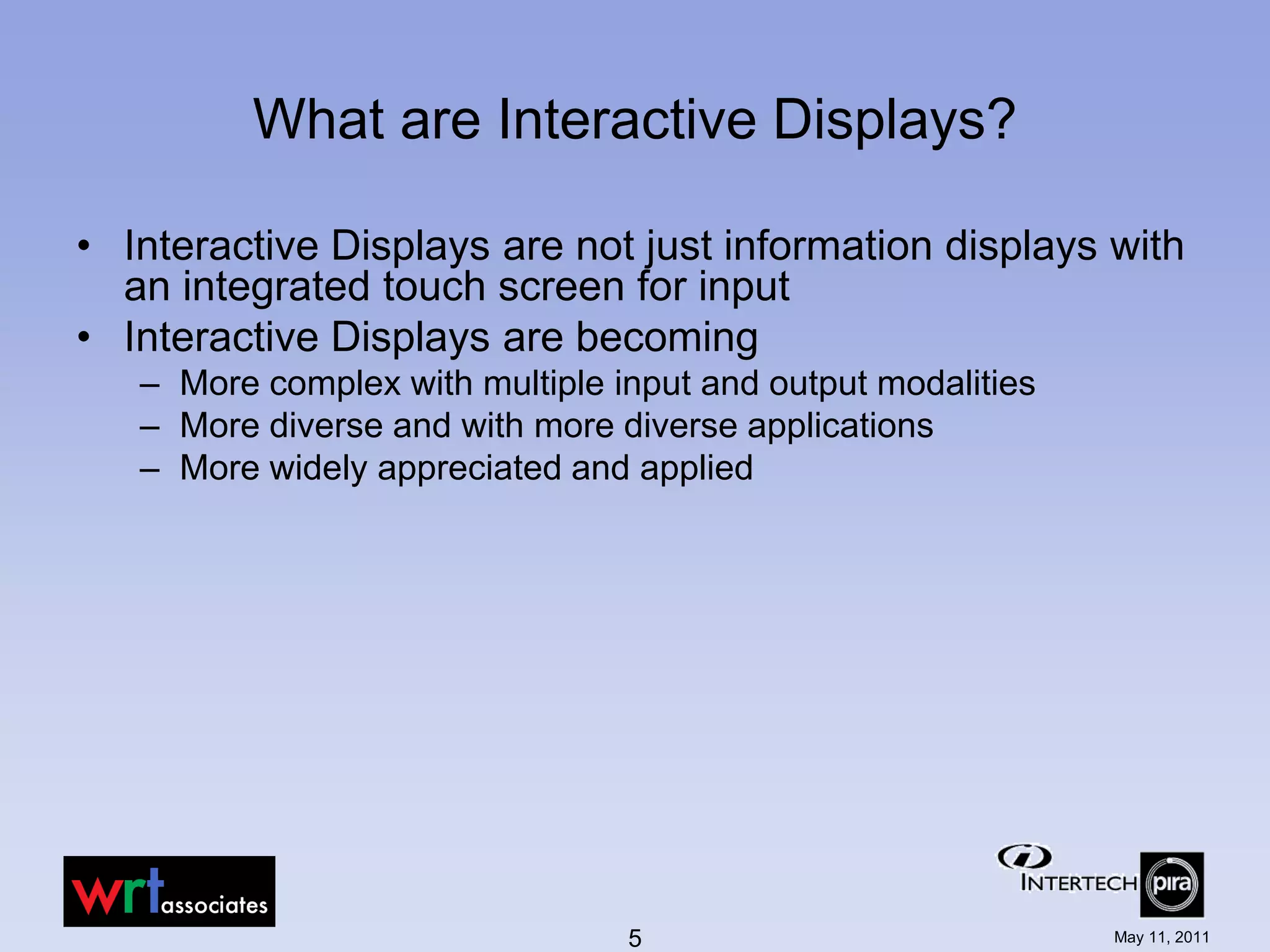 What are Interactive Displays?

• Interactive Displays are not just information displays with
  an integrated touch screen for input
• Interactive Displays are becoming
   – More complex with multiple input and output modalities
   – More diverse and with more diverse applications
   – More widely appreciated and applied




                                 5                            May 11, 2011
 