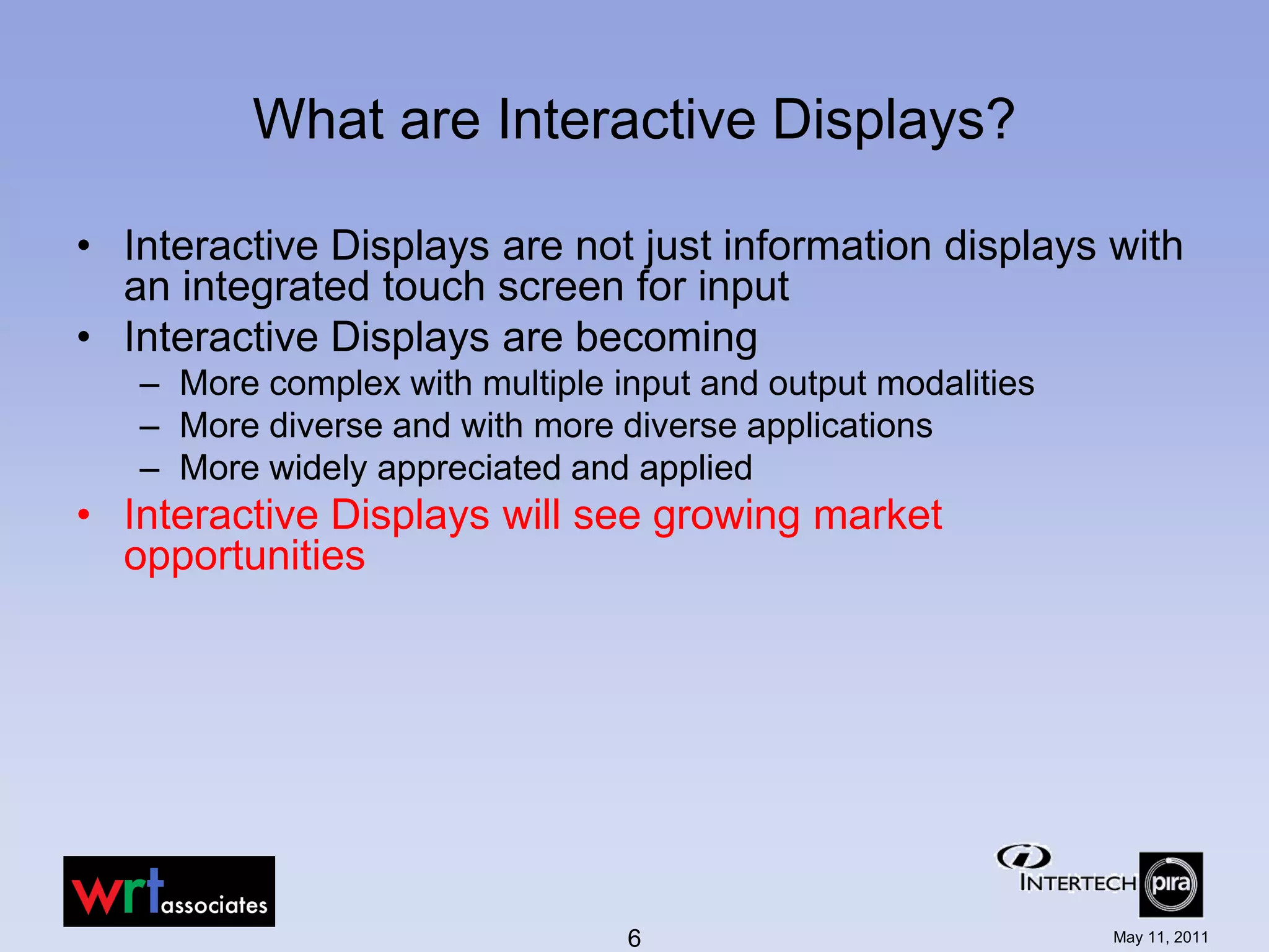 What are Interactive Displays?

• Interactive Displays are not just information displays with
  an integrated touch screen for input
• Interactive Displays are becoming
   – More complex with multiple input and output modalities
   – More diverse and with more diverse applications
   – More widely appreciated and applied
• Interactive Displays will see growing market
  opportunities




                                 6                            May 11, 2011
 