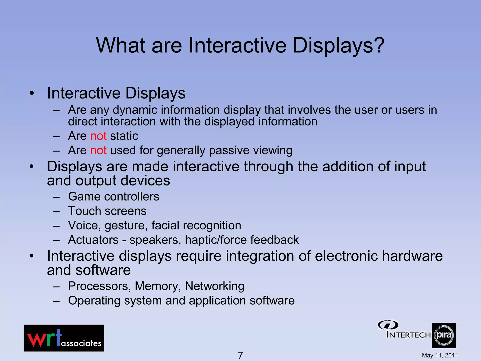 What are Interactive Displays?

• Interactive Displays
   – Are any dynamic information display that involves the user or users in
     direct interaction with the displayed information
   – Are not static
   – Are not used for generally passive viewing
• Displays are made interactive through the addition of input
  and output devices
   –   Game controllers
   –   Touch screens
   –   Voice, gesture, facial recognition
   –   Actuators - speakers, haptic/force feedback
• Interactive displays require integration of electronic hardware
  and software
   – Processors, Memory, Networking
   – Operating system and application software



                                      7                                 May 11, 2011
 
