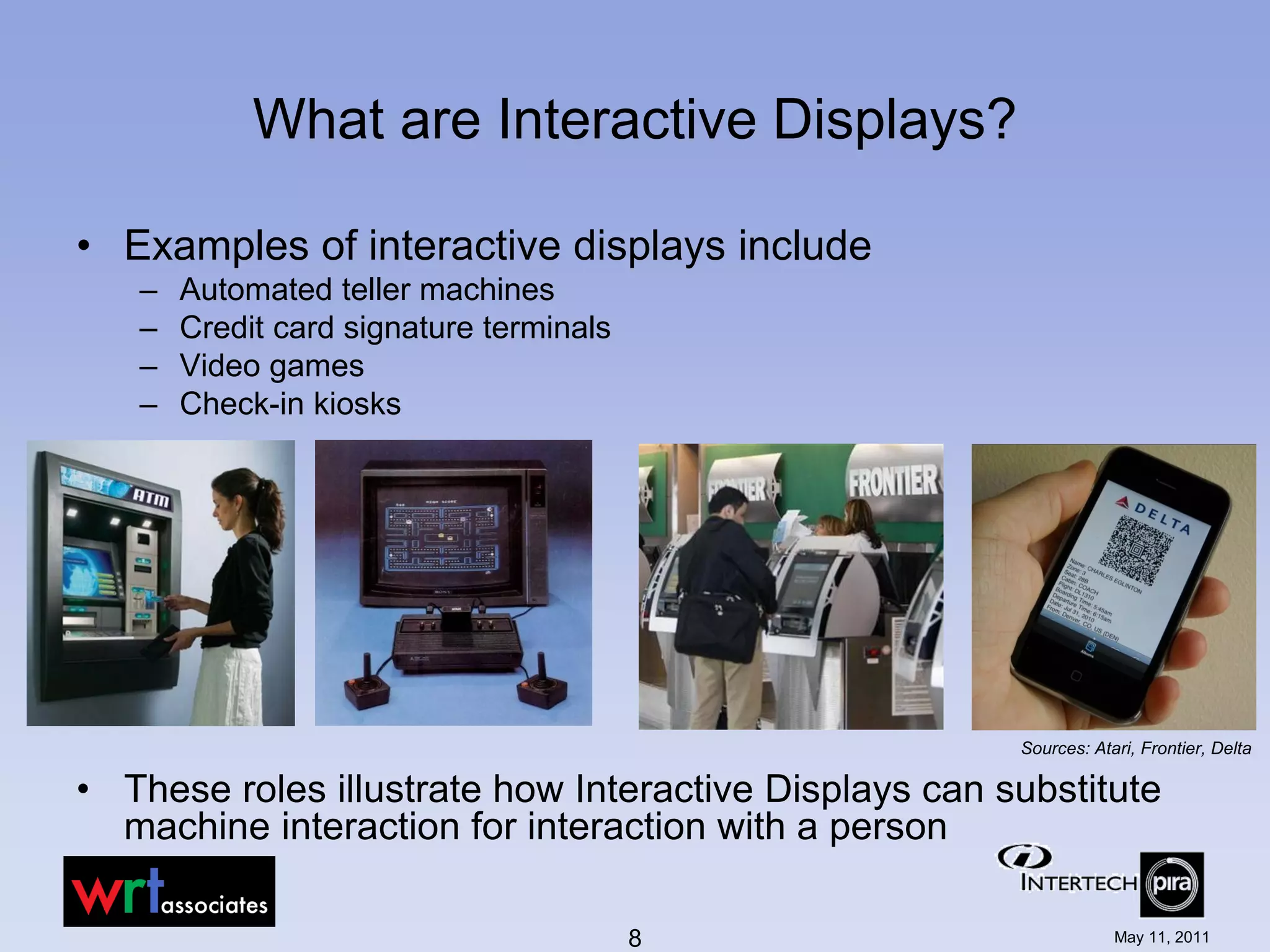 What are Interactive Displays?

• Examples of interactive displays include
   –   Automated teller machines
   –   Credit card signature terminals
   –   Video games
   –   Check-in kiosks




                                                       Sources: Atari, Frontier, Delta

• These roles illustrate how Interactive Displays can substitute
  machine interaction for interaction with a person

                                         8                         May 11, 2011
 