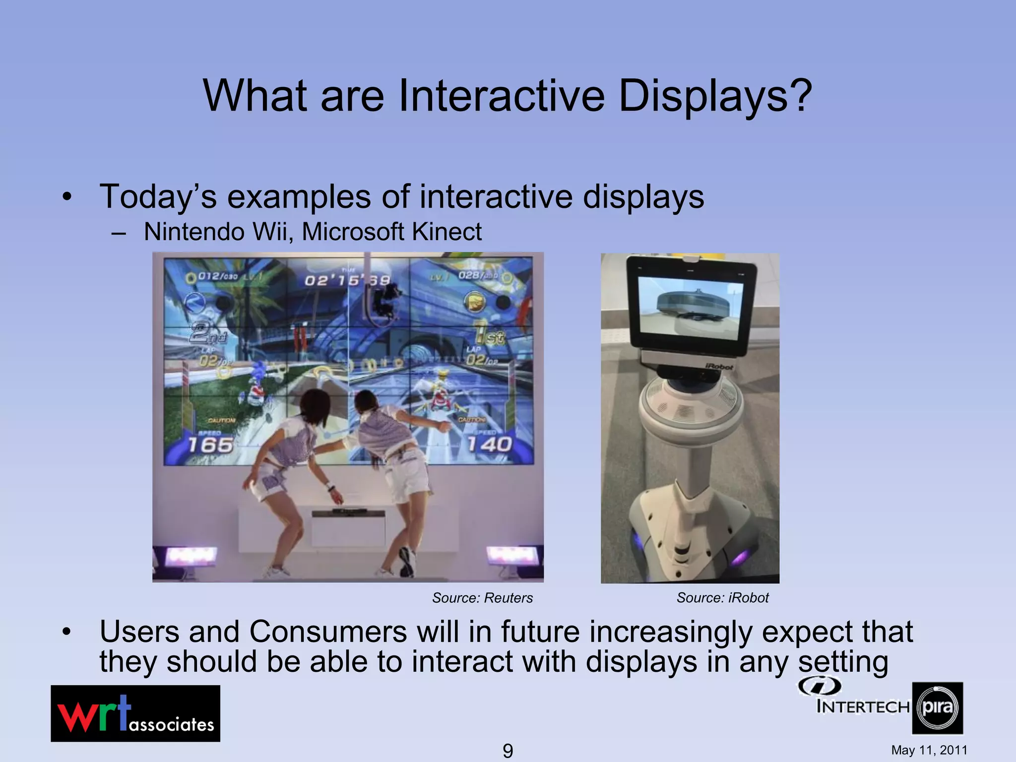 What are Interactive Displays?

• Today’s examples of interactive displays
   – Nintendo Wii, Microsoft Kinect




                              Source: Reuters   Source: iRobot

• Users and Consumers will in future increasingly expect that
  they should be able to interact with displays in any setting

                                        9                        May 11, 2011
 