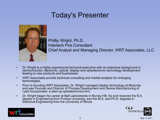 Today's Presenter


                       Phillip Wright, Ph.D.
                       Intertech Pira Consultant
                       Chief Analyst and Managing Director, WRT Associates, LLC



•   Dr. Wright is a highly experienced technical executive with an extensive background in
    semiconductor, electronic, optical, display and optoelectronic technology development
    leading to new products and businesses.
•   WRT Associates provide technical consulting and market analysis for emerging
    technologies.
•   Prior to founding WRT Associates, Dr. Wright managed display technology at Motorola
    and was Founder and Director of Process Development and Device Manufacturing of
    Lytel Incorporated, a start-up optoelectronics firm.
•   Dr. Wright began his career at Bell Laboratories in Murray Hill, NJ and received the B.S.
    degree in Engineering from Purdue University, and the M.S. and Ph.D. degrees in
    Electrical Engineering from the University of Illinois




                                             1                                             May 11, 2011
 
