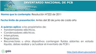 Norma que lo contempla: Resolución N°222 de 2011
Fecha límite de presentación: Antes del 30 de junio de cada año
A quienes aplica: a los propietarios de:
• transformadores eléctricos.
• Condensadores eléctricos.
• Interruptores.
• Reguladores.
• Reconectores u otros dispositivos contengan fluidos aislantes en estado
líquido, debes realizar y actualizar el inventario de PCB´s
http://pcb.ideam.gov.co/pcb/
 