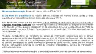 Norma que lo contempla: Resolución Metropolitana 901 de 2019.
Fecha límite de presentación: El reporte deberá realizarse de manera Bienal, (cada 2 años,
específicamente en el tercer trimestre de cada año impar (2019).
Esta Resolución busca que las empresas que el ámbito de aplicación se circunscribe solo a
empresas medianas o grandes, que realicen operaciones de transporte de carga o que contraten
este tipo de servicios para su realización en la jurisdicción del Área Metropolitana del Valle de
Aburrá, reporten a esta Entidad: Exclusivamente en el aplicativo “Registro Metropolitano de
Transporte de Carga”.
“Registro metropolitano de transporte de carga: La información relacionada con el parque
automotor, especialmente sobre tipo de empresa, rutas de origen y destino en el valle de aburra,
departamental o nacional, tipo de carga que moviliza, tipo y número de vehículos y contactos de
la persona encargada; así como información general de cada vehículo, como año del modelo,
tipo de combustible, sistemas de control de emisiones incorporados, sistema de transmisión y
cilindrada del motor.
Además acciones implementadas por la empresa para disminución del consumo de combustibles.
 