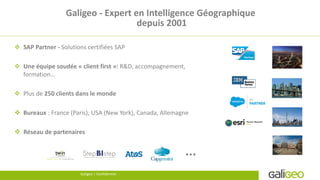 Galigeo - Expert en Intelligence Géographique
depuis 2001
 SAP Partner - Solutions certifiées SAP
 Une équipe soudée « client first »: R&D, accompagnement,
formation…
 Plus de 250 clients dans le monde
 Bureaux : France (Paris), USA (New York), Canada, Allemagne
 Réseau de partenaires
4 Galigeo | Confidential …
Galigeo | Confidentiel
 