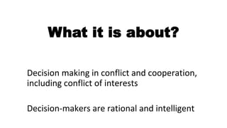 What it is about?
Decision making in conflict and cooperation,
including conflict of interests
Decision-makers are rational and intelligent
 