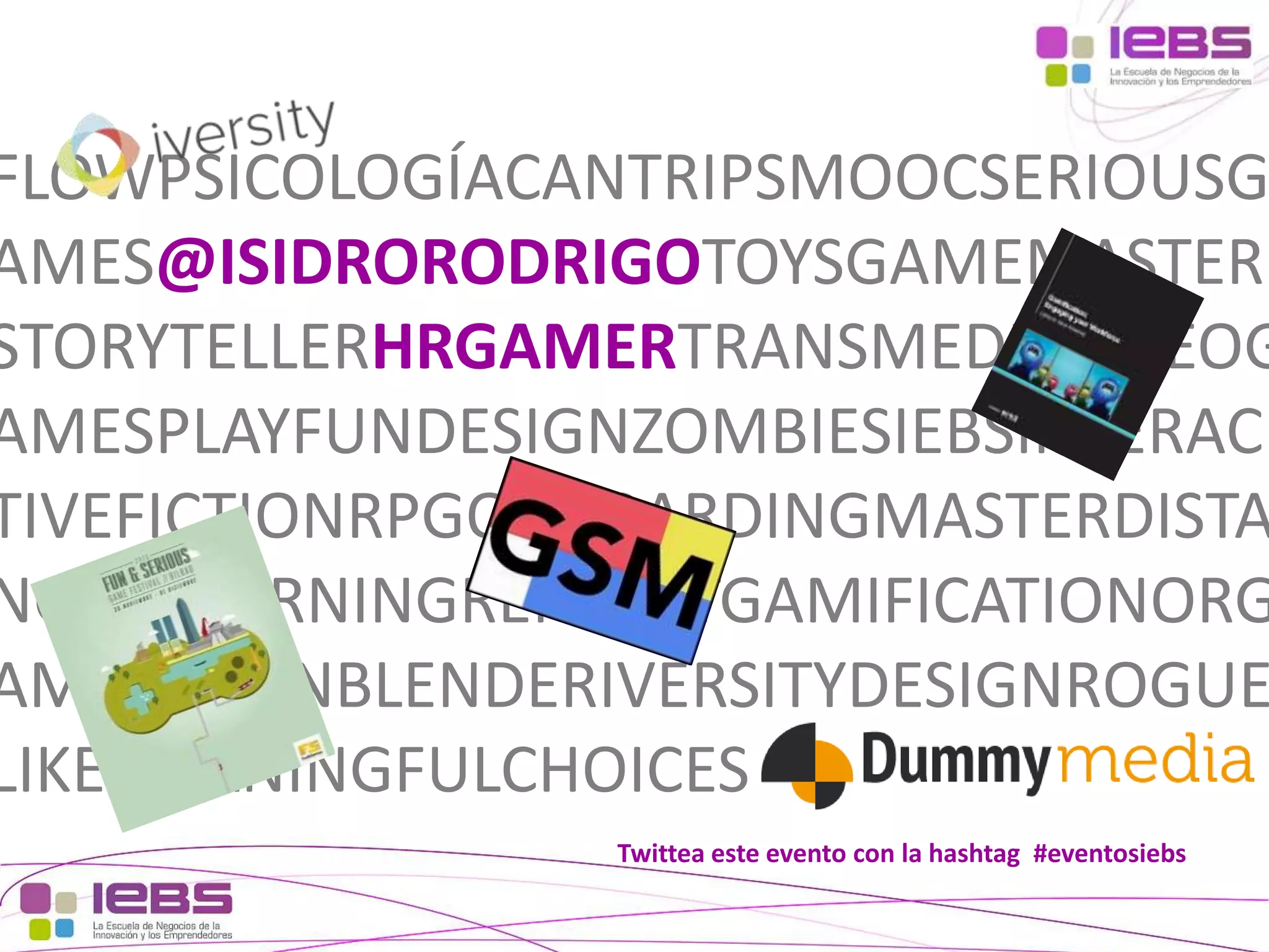 FLOWPSICOLOGÍACANTRIPSMOOCSERIOUSG
AMES@ISIDRORODRIGOTOYSGAMEMASTER
STORYTELLERHRGAMERTRANSMEDIAVIDEOG
AMESPLAYFUNDESIGNZOMBIESIEBSINTERAC
TIVEFICTIONRPGONBOARDINGMASTERDISTA
NCIAELEARNINGRENAULTGAMIFICATIONORG
AMEZATIONBLENDERIVERSITYDESIGNROGUE
LIKEMEANINGFULCHOICES
Twittea este evento con la hashtag #eventosiebs
[3]

[3]

 