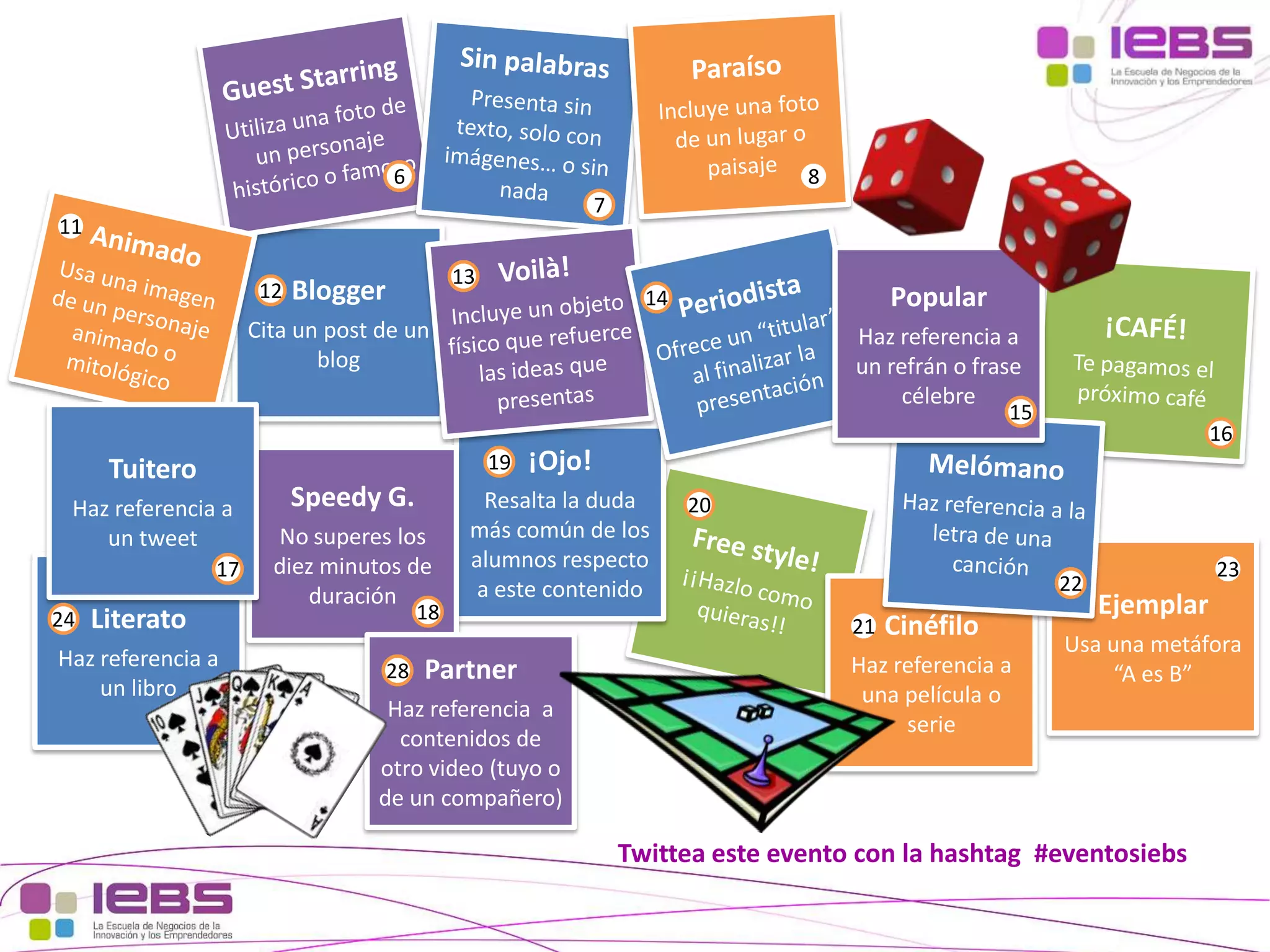 6

8
7

11
12

13

Blogger

Popular

14

Cita un post de un
blog

Haz referencia a
un refrán o frase
célebre

15

19

Tuitero
Haz referencia a
un tweet
17
24

Literato

Haz referencia a
un libro

Speedy G.
No superes los
diez minutos de
duración

18

28

16

¡Ojo!

Resalta la duda
más común de los
alumnos respecto
a este contenido

Partner

Haz referencia a
contenidos de
otro video (tuyo o
de un compañero)

20
22
21

Cinéfilo

Haz referencia a
una película o
serie

23

Ejemplar

Usa una metáfora
“A es B”

Twittea este evento con la hashtag #eventosiebs
[37]

[37]

 