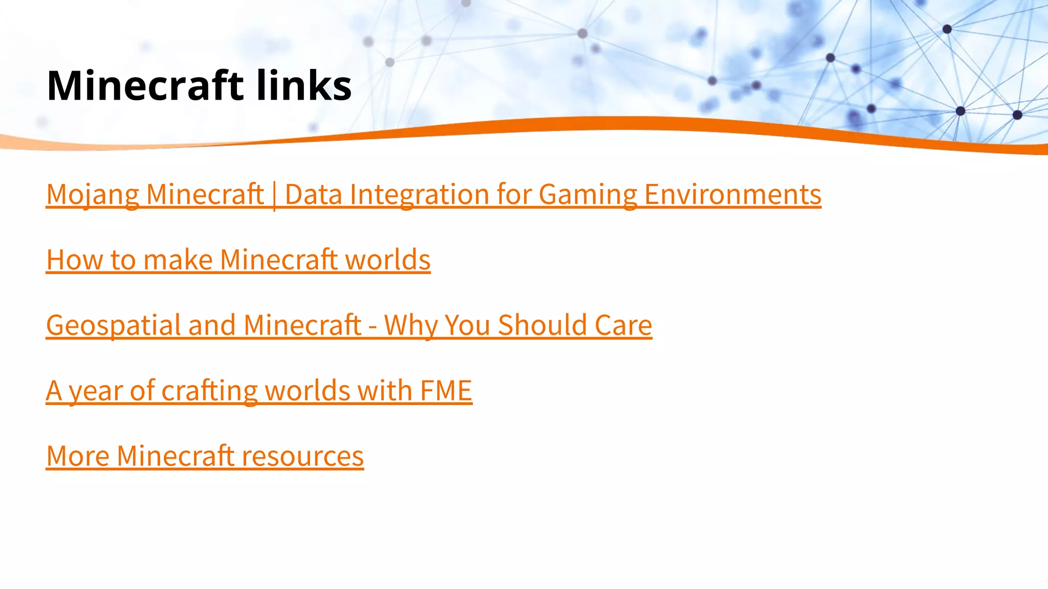 Minecraft links
Mojang Minecraft | Data Integration for Gaming Environments
How to make Minecraft worlds
Geospatial and Minecraft - Why You Should Care
A year of crafting worlds with FME
More Minecraft resources
 