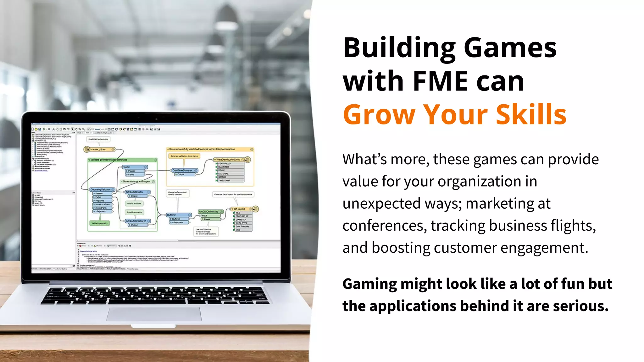 Building Games
with FME can
Grow Your Skills
What’s more, these games can provide
value for your organization in
unexpected ways; marketing at
conferences, tracking business flights,
and boosting customer engagement.
Gaming might look like a lot of fun but
the applications behind it are serious.
 