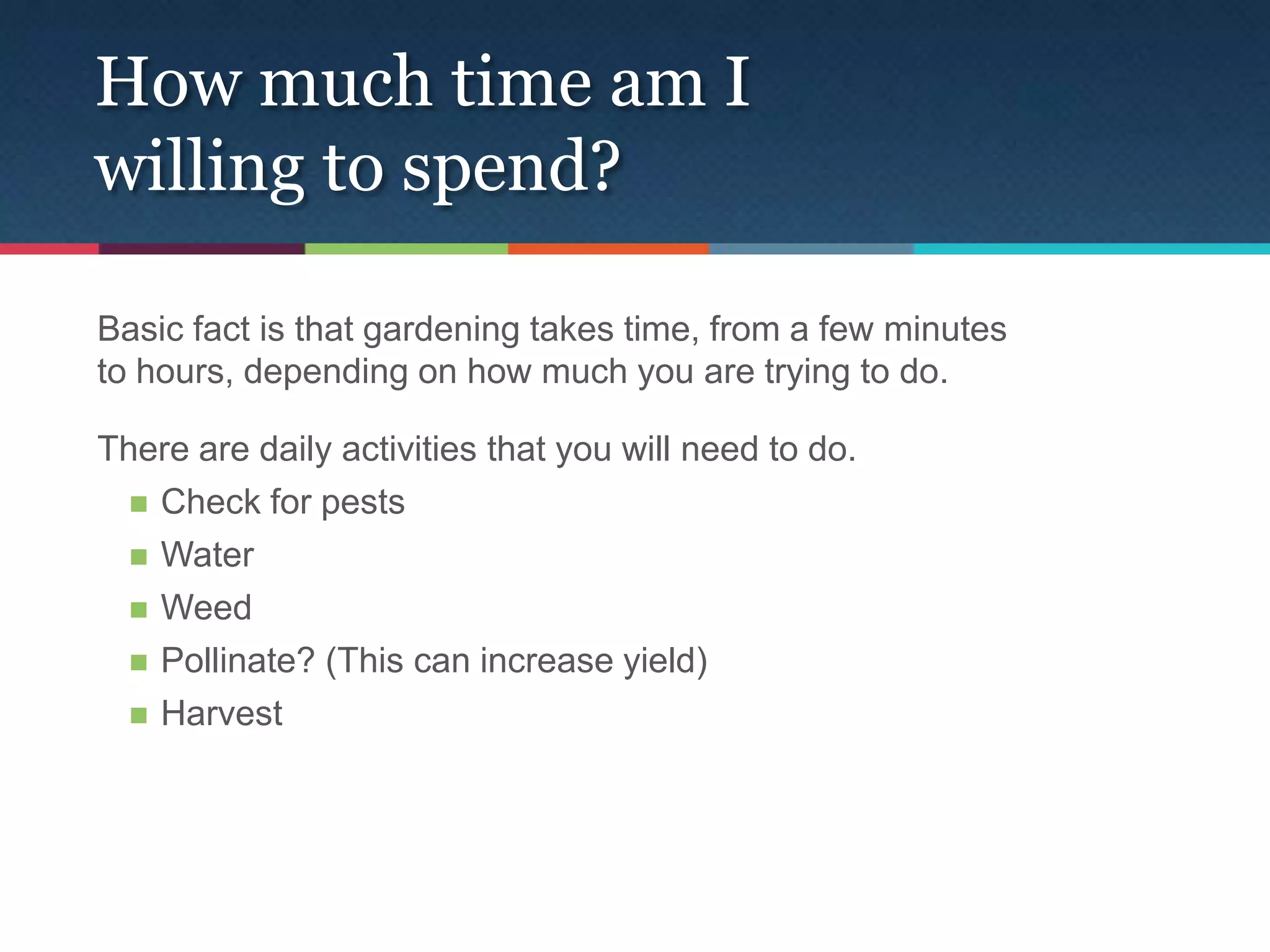 How much time am I
willing to spend?

Basic fact is that gardening takes time, from a few minutes
to hours, depending on how much you are trying to do.

There are daily activities that you will need to do.
   Check for pests

   Water

   Weed

   Pollinate? (This can increase yield)

   Harvest
 