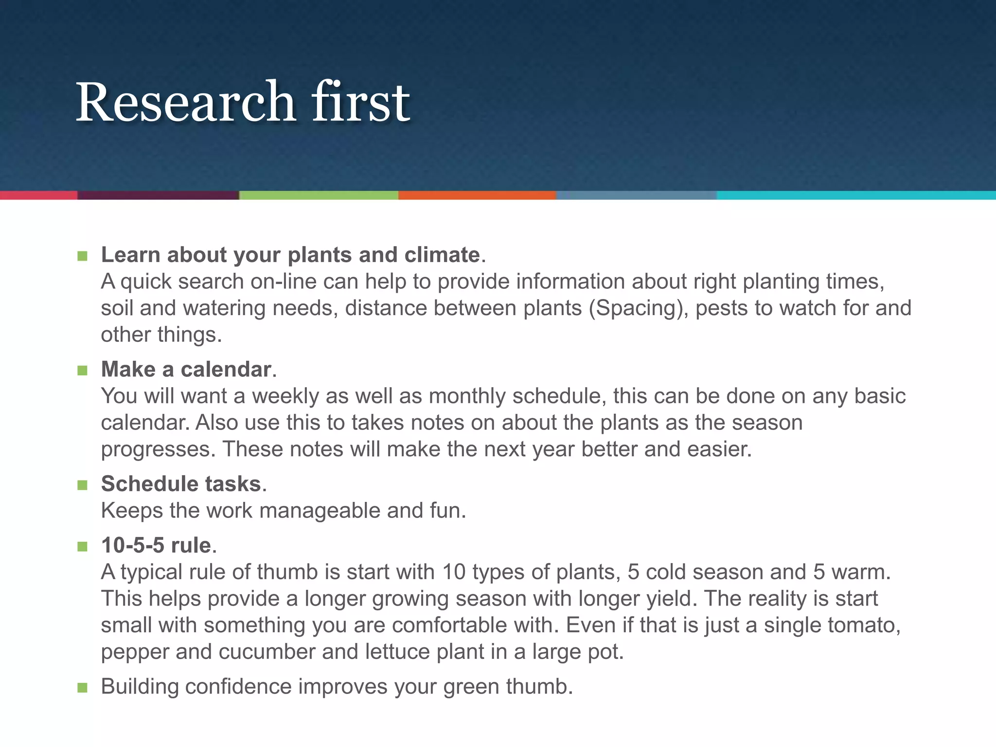 Research first

   Learn about your plants and climate.
    A quick search on-line can help to provide information about right planting times,
    soil and watering needs, distance between plants (Spacing), pests to watch for and
    other things.
   Make a calendar.
    You will want a weekly as well as monthly schedule, this can be done on any basic
    calendar. Also use this to takes notes on about the plants as the season
    progresses. These notes will make the next year better and easier.
   Schedule tasks.
    Keeps the work manageable and fun.
   10-5-5 rule.
    A typical rule of thumb is start with 10 types of plants, 5 cold season and 5 warm.
    This helps provide a longer growing season with longer yield. The reality is start
    small with something you are comfortable with. Even if that is just a single tomato,
    pepper and cucumber and lettuce plant in a large pot.
   Building confidence improves your green thumb.
 