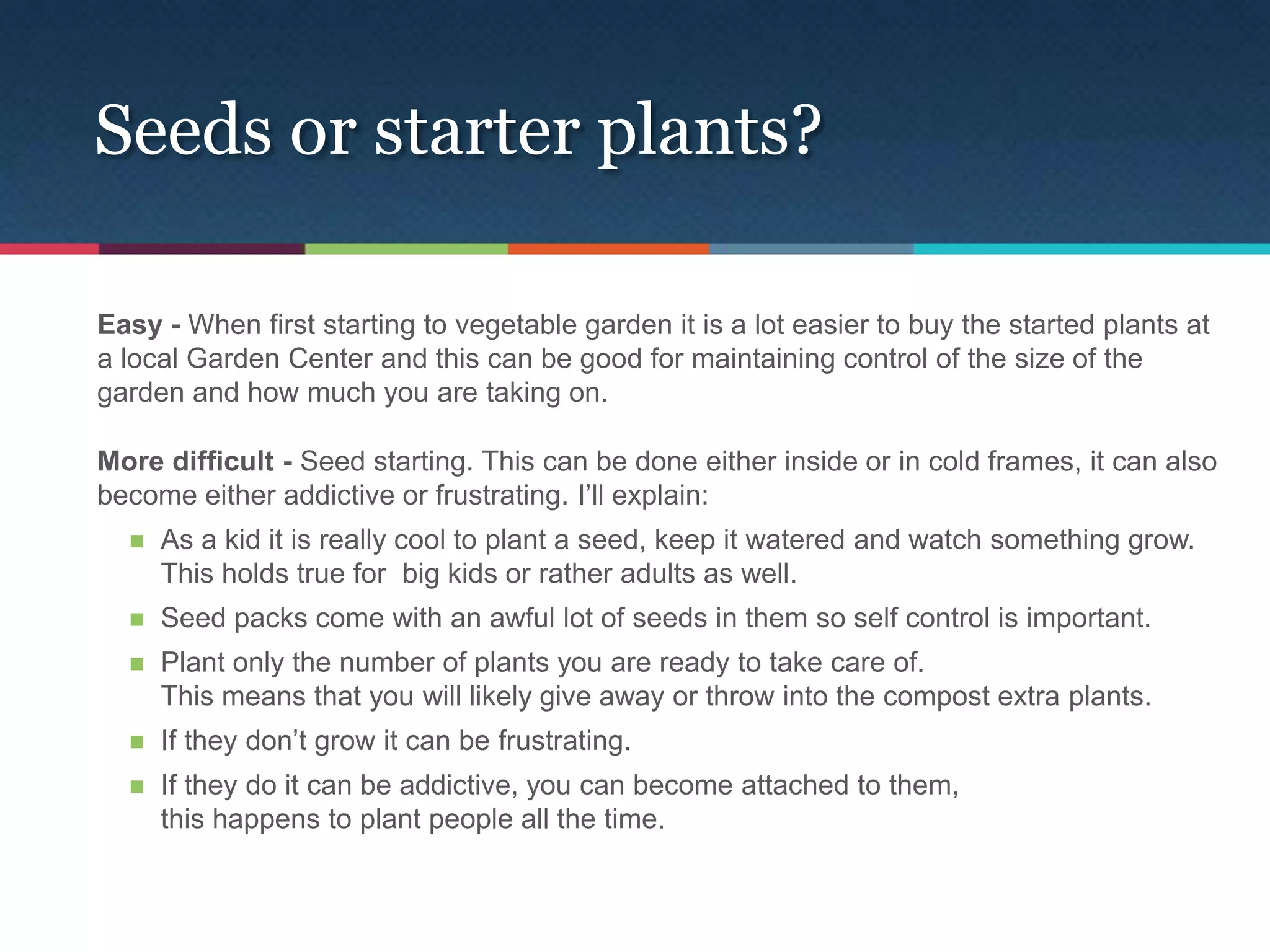 Seeds or starter plants?

Easy - When first starting to vegetable garden it is a lot easier to buy the started plants at
a local Garden Center and this can be good for maintaining control of the size of the
garden and how much you are taking on.

More difficult - Seed starting. This can be done either inside or in cold frames, it can also
become either addictive or frustrating. I’ll explain:
     As a kid it is really cool to plant a seed, keep it watered and watch something grow.
      This holds true for big kids or rather adults as well.
     Seed packs come with an awful lot of seeds in them so self control is important.
     Plant only the number of plants you are ready to take care of.
      This means that you will likely give away or throw into the compost extra plants.
     If they don’t grow it can be frustrating.
     If they do it can be addictive, you can become attached to them,
      this happens to plant people all the time.
 
