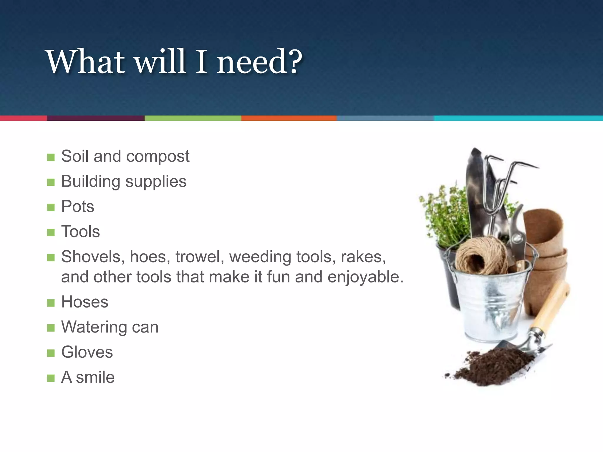 What will I need?

   Soil and compost
   Building supplies
   Pots
   Tools
   Shovels, hoes, trowel, weeding tools, rakes,
    and other tools that make it fun and enjoyable.
   Hoses
   Watering can
   Gloves
   A smile
 