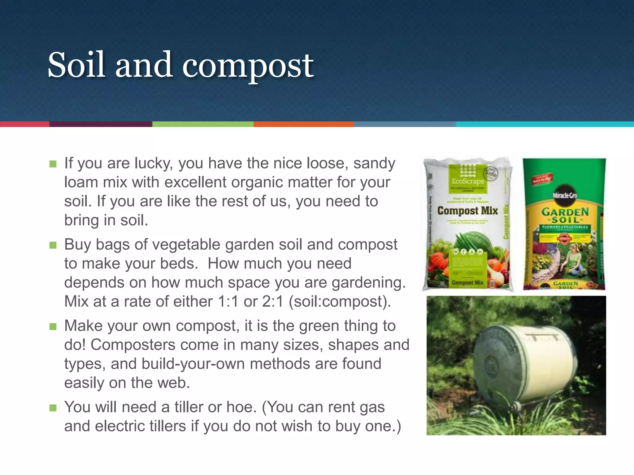 Soil and compost

   If you are lucky, you have the nice loose, sandy
    loam mix with excellent organic matter for your
    soil. If you are like the rest of us, you need to
    bring in soil.
   Buy bags of vegetable garden soil and compost
    to make your beds. How much you need
    depends on how much space you are gardening.
    Mix at a rate of either 1:1 or 2:1 (soil:compost).
   Make your own compost, it is the green thing to
    do! Composters come in many sizes, shapes and
    types, and build-your-own methods are found
    easily on the web.
   You will need a tiller or hoe. (You can rent gas
    and electric tillers if you do not wish to buy one.)
 